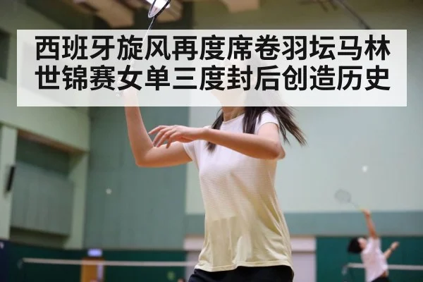 西班牙旋风再度席卷羽坛马林世锦赛女单三度封后创造历史
